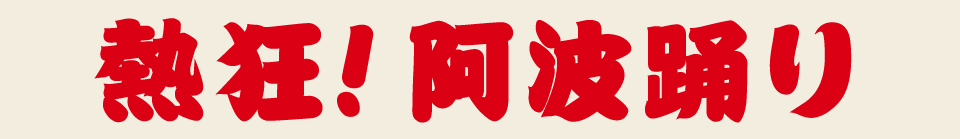 熱狂！阿波踊り　今や徳島だけにとどまらず全国各地にその熱を放出し続ける「踊り」の王様、阿波踊り、熱狂の渦はとどまるところを知りません。