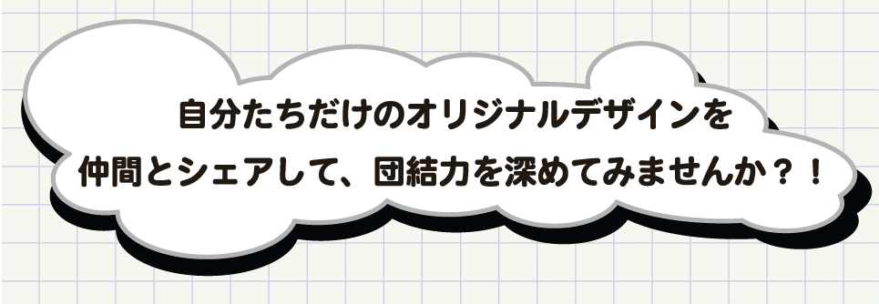 自分たちだけのオリジナルデザインを仲間とシェアして、団結力を深めてみませんか?!